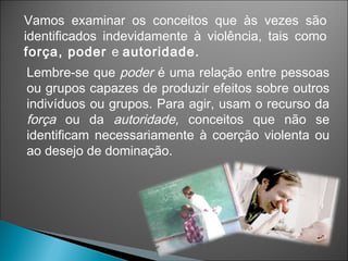 Vamos examinar os conceitos que às vezes são
identificados indevidamente à violência, tais como
força, poder e autoridade.
Lembre-se que poder é uma relação entre pessoas
ou grupos capazes de produzir efeitos sobre outros
indivíduos ou grupos. Para agir, usam o recurso da
força ou da autoridade, conceitos que não se
identificam necessariamente à coerção violenta ou
ao desejo de dominação.
 