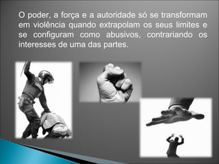 O poder, a força e a autoridade só se transformam
em violência quando extrapolam os seus limites e
se configuram como abusivos, contrariando os
interesses de uma das partes.
 