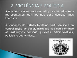 A obediência à lei proposta pelo povo ou pelos seus
representantes legítimos não seria coerção, mas
liberdade.
A formação do Estado Moderno partiu da ideia da
centralização do poder, agregado sob seu comando
as instituições políticas, jurídicas, administrativas,
policiais e econômicas.
 