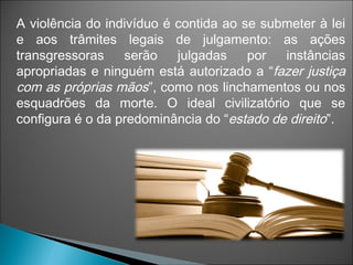 A violência do indivíduo é contida ao se submeter à lei
e aos trâmites legais de julgamento: as ações
transgressoras serão julgadas por instâncias
apropriadas e ninguém está autorizado a “fazer justiça
com as próprias mãos”, como nos linchamentos ou nos
esquadrões da morte. O ideal civilizatório que se
configura é o da predominância do “estado de direito”.
 