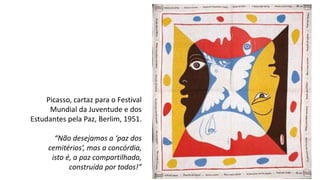 Picasso, cartaz para o Festival
Mundial da Juventude e dos
Estudantes pela Paz, Berlim, 1951.
“Não desejamos a ‘paz dos
cemitérios’, mas a concórdia,
isto é, a paz compartilhada,
construída por todos!”
 