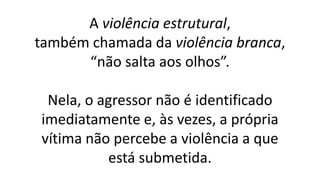 A violência estrutural,
também chamada da violência branca,
“não salta aos olhos”.
Nela, o agressor não é identificado
imediatamente e, às vezes, a própria
vítima não percebe a violência a que
está submetida.
 