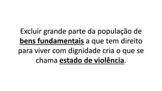 Excluir grande parte da população de
bens fundamentais a que tem direito
para viver com dignidade cria o que se
chama estado de violência.
 