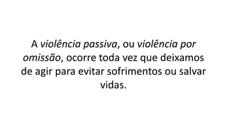 A violência passiva, ou violência por
omissão, ocorre toda vez que deixamos
de agir para evitar sofrimentos ou salvar
vidas.
 