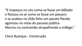 “E tropeçou no céu como se fosse um bêbado
e flutuou no ar como se fosse um pássaro
e se acabou no chão feito um pacote flácido
agonizou no meio do passeio público
Morreu na contramão atrapalhando o tráfego.”
Chico Buarque - Construção
 
