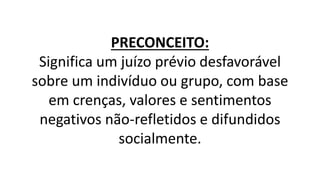 PRECONCEITO:
Significa um juízo prévio desfavorável
sobre um indivíduo ou grupo, com base
em crenças, valores e sentimentos
negativos não-refletidos e difundidos
socialmente.
 