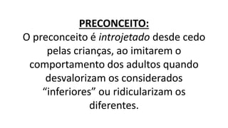 PRECONCEITO:
O preconceito é introjetado desde cedo
pelas crianças, ao imitarem o
comportamento dos adultos quando
desvalorizam os considerados
“inferiores” ou ridicularizam os
diferentes.
 