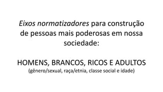 Eixos normatizadores para construção
de pessoas mais poderosas em nossa
sociedade:
HOMENS, BRANCOS, RICOS E ADULTOS
(gênero/sexual, raça/etnia, classe social e idade)
 