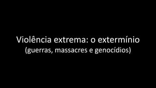 Violência extrema: o extermínio
(guerras, massacres e genocídios)
 