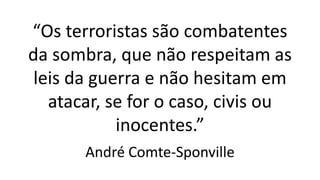 “Os terroristas são combatentes
da sombra, que não respeitam as
leis da guerra e não hesitam em
atacar, se for o caso, civis ou
inocentes.”
André Comte-Sponville
 