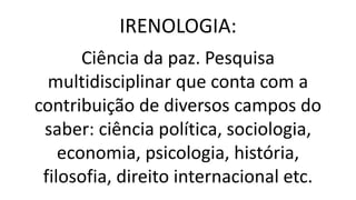 IRENOLOGIA:
Ciência da paz. Pesquisa
multidisciplinar que conta com a
contribuição de diversos campos do
saber: ciência política, sociologia,
economia, psicologia, história,
filosofia, direito internacional etc.
 