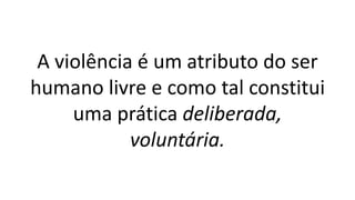 A violência é um atributo do ser
humano livre e como tal constitui
uma prática deliberada,
voluntária.
 