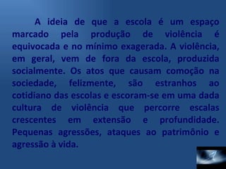 A ideia de que a escola é um espaço marcado pela produção de violência é equivocada e no mínimo exagerada. A violência, em geral, vem de fora da escola, produzida socialmente. Os atos que causam comoção na sociedade, felizmente, são estranhos ao cotidiano das escolas e escoram-se em uma dada cultura de violência que percorre escalas crescentes em extensão e profundidade. Pequenas agressões, ataques ao patrimônio e agressão à vida. 
