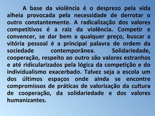 A base da violência é o desprezo pela vida alheia provocada pela necessidade de derrotar o outro constantemente. A radicalização dos valores competitivos é a raiz da violência. Competir e convencer, se dar bem a qualquer preço, buscar a vitória pessoal é a principal palavra de ordem da sociedade contemporânea. Solidariedade, cooperação, respeito ao outro são valores estranhos e até ridicularizados pela lógica da competição e do individualismo exacerbado. Talvez seja a escola um dos últimos espaços onde ainda se encontre compromissos de práticas de valorização da cultura de cooperação, da solidariedade e dos valores humanizantes. 