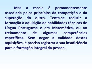 Mas a escola é permanentemente assediada pelos princípios da competição e da superação do outro. Tenta-se reduzir a formação à aquisição de habilidades técnicas de Língua Portuguesa e em Matemática, ou ao treinamento de algumas competências específicas. Sem negar a validade destas aquisições, é preciso registrar a sua insuficiência para a formação integral da pessoa. 