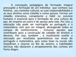 A concepção pedagógica de formação integral pressupõe a formação de um indivíduo  que conhece sua história,  seu contexto cultural, as suas responsabilidades e os seus direitos como cidadão e como pessoa. Formar um cidadão interativo, competente e hábil no convívio humano é essencial para a formação de uma cultura de paz, de respeito ao outro e de apreço pela vida. Por isso, a educação não pode ser restringida ao português e à matemática; tem que ser integral, abrangendo todos os campos do conhecimento , inclusive aqueles que contribuem para a construção do cidadão de direitos e deveres. Por isso, também , é insuficiente avaliar a educação por resultados quantitativos nas áreas de português e matemática, pois notas boas na escola não impediram a chacina no Rio de Janeiro, e habilidades técnicas não obstaram o atropelamento dos ciclistas em Porto Alegre. 