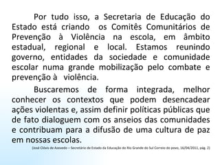 Por tudo isso, a Secretaria de Educação do Estado está criando  os Comitês Comunitários de Prevenção à Violência na escola, em âmbito estadual, regional e local. Estamos reunindo governo, entidades da sociedade e comunidade escolar numa grande mobilização pelo combate e prevenção à  violência.  Buscaremos de forma integrada, melhor conhecer os contextos que podem desencadear ações violentas e, assim definir políticas públicas que de fato dialoguem com os anseios das comunidades e contribuam para a difusão de uma cultura de paz em nossas escolas.  (José Clóvis de Azevedo – Secretário de Estado da Educação do Rio Grande do Sul Correio do povo, 16/04/2011, pág. 2) 