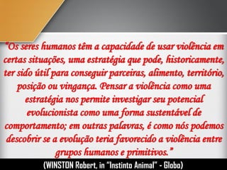 “Os seres humanos têm a capacidade de usar violência em
certas situações, uma estratégia que pode, historicamente,
ter sido útil para conseguir parceiras, alimento, território,
posição ou vingança. Pensar a violência como uma
estratégia nos permite investigar seu potencial
evolucionista como uma forma sustentável de
comportamento; em outras palavras, é como nós podemos
descobrir se a evolução teria favorecido a violência entre
grupos humanos e primitivos.”
(WINSTON Robert, in “Instinto Humano” - Globo)
 