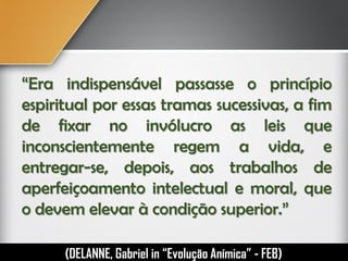 “Era indispensável passasse o princípio
espiritual por essas tramas sucessivas, a fim
de fixar no invólucro as leis que
inconscientemente regem a vida, e
entregar-se, depois, aos trabalhos de
aperfeiçoamento intelectual e moral, que
o devem elevar à condição superior.”
(DELANNE, Gabriel in “Evolução Anímica” - FEB)
 