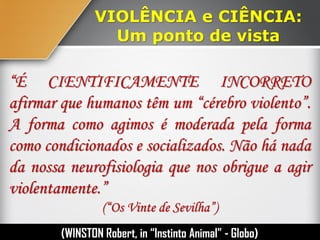 VIOLÊNCIA e CIÊNCIA:
Um ponto de vista
“É CIENTIFICAMENTE INCORRETO
afirmar que humanos têm um “cérebro violento”.
A forma como agimos é moderada pela forma
como condicionados e socializados. Não há nada
da nossa neurofisiologia que nos obrigue a agir
violentamente.”
(“Os Vinte de Sevilha”)
(WINSTON Robert, in “Instinto Humano” - Globo)
 
