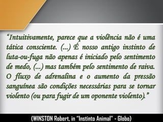 “Intuitivamente, parece que a violência não é uma
tática consciente. (...) É nosso antigo instinto de
luta-ou-fuga não apenas é iniciado pelo sentimento
de medo, (...) mas também pelo sentimento de raiva.
O fluxo de adrenalina e o aumento da pressão
sanguínea são condições necessárias para se tornar
violento (ou para fugir de um oponente violento).”
(WINSTON Robert, in “Instinto Humano” - Globo)
 