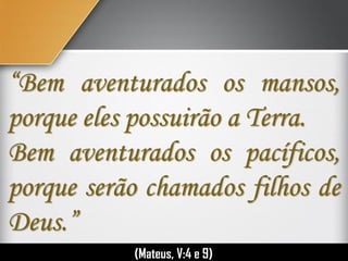 “Bem aventurados os mansos,
porque eles possuirão a Terra.
Bem aventurados os pacíficos,
porque serão chamados filhos de
Deus.”
(Mateus, V:4 e 9)
 