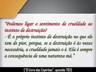 “Podemos ligar o sentimento de crueldade ao
instinto de destruição?
- É o próprio instinto de destruição no que ele
tem de pior, porque, se a destruição é às vezes
necessária, a crueldade jamais o é. Ela é sempre
a consequência de uma natureza má.”
(“O Livro dos Espíritos”, questão 752)
 