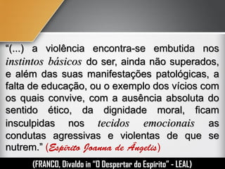 “(...) a violência encontra-se embutida nos
instintos básicos do ser, ainda não superados,
e além das suas manifestações patológicas, a
falta de educação, ou o exemplo dos vícios com
os quais convive, com a ausência absoluta do
sentido ético, da dignidade moral, ficam
insculpidas nos tecidos emocionais as
condutas agressivas e violentas de que se
nutrem.” ( )
(FRANCO, Divaldo in “O Despertar do Espírito” - LEAL)
 