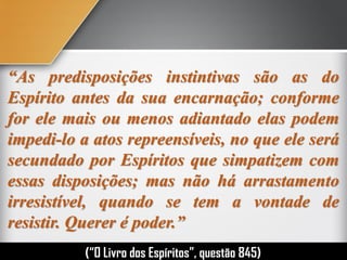“As predisposições instintivas são as do
Espírito antes da sua encarnação; conforme
for ele mais ou menos adiantado elas podem
impedi-lo a atos repreensíveis, no que ele será
secundado por Espíritos que simpatizem com
essas disposições; mas não há arrastamento
irresistível, quando se tem a vontade de
resistir. Querer é poder.”
(“O Livro dos Espíritos”, questão 845)
 