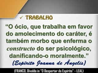 “O ócio, que trabalha em favor
do amolecimento do caráter, é
também morbo que enferma o
constructo do ser psicológico,
danificando-o moralmente.”
(FRANCO, Divaldo in “O Despertar do Espírito” - LEAL)

 