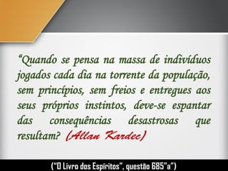 “Quando se pensa na massa de indivíduos
jogados cada dia na torrente da população,
sem princípios, sem freios e entregues aos
seus próprios instintos, deve-se espantar
das consequências desastrosas que
resultam?
(“O Livro dos Espíritos”, questão 685”a”)
 