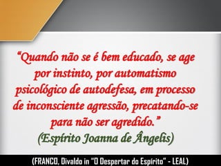 “Quando não se é bem educado, se age
por instinto, por automatismo
psicológico de autodefesa, em processo
de inconsciente agressão, precatando-se
para não ser agredido.”
(Espírito Joanna de Ângelis)
(FRANCO, Divaldo in “O Despertar do Espírito” - LEAL)
 