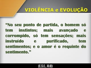 “No seu ponto de partida, o homem só
tem instintos; mais avançado e
corrompido, só tem sensações; mais
instruído e purificado, tem
sentimentos; e o amor é o requinte do
sentimento.”
(E.S.E., XI:8)
VIOLÊNCIA e EVOLUÇÃO
 