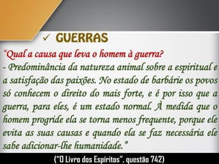 “Qual a causa que leva o homem à guerra?
- Predominância da natureza animal sobre a espiritual e
a satisfação das paixões. No estado de barbárie os povos
só conhecem o direito do mais forte, e é por isso que a
guerra, para eles, é um estado normal. À medida que o
homem progride ela se torna menos frequente, porque ele
evita as suas causas e quando ela se faz necessária ele
sabe adicionar-lhe humanidade.”
(“O Livro dos Espíritos”, questão 742)

 