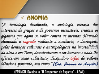 
“A tecnologia desalmada, a sociologia escrava dos
interesses de grupos e de governos insensíveis, criaram os
gigantes que agora se volta contra as mesmas. Havendo
eliminado o sagrado mediante a zombaria, o desrespeito
pelas heranças culturais e antropológicas na imortalidade
da alma e em Deus, desestruturam o ser humano e nada lhe
ofereceram como substituto, deixando-o órfão de valores
idênticos, portanto, sem rumo.”
(FRANCO, Divaldo in “O Despertar do Espírito” - LEAL)
 