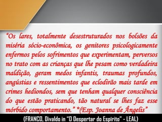 “Os lares, totalmente desestruturados nos bolsões da
miséria sócio-econômica, os genitores psicologicamente
enfermos pelos sofrimentos que experimentam, perversos
no trato com as crianças que lhe pesam como verdadeira
maldição, geram medos infantis, traumas profundos,
angústias e ressentimentos que eclodirão mais tarde em
crimes hediondos, sem que tenham qualquer consciência
do que estão praticando, tão natural se lhes faz esse
mórbido comportamento.” *(Esp. Joanna de Ângelis”
(FRANCO, Divaldo in “O Despertar do Espírito” - LEAL)
 