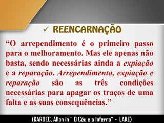 
“O arrependimento é o primeiro passo
para o melhoramento. Mas ele apenas não
basta, sendo necessárias ainda a expiação
e a reparação. Arrependimento, expiação e
reparação são as três condições
necessárias para apagar os traços de uma
falta e as suas consequências.”
(KARDEC, Allan in “ O Céu e o Inferno” - LAKE)
 