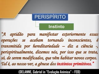 “A aptidão para manifestar exteriormente essas
operações se acabam tornando inconscientes, é
transmitida por hereditariedade – diz a ciência -,
perispiritualmente, dizemos nós, por isso que se trata,
só, de serem modificados, que vêm habitar novos corpos.
Tal é, ao nosso ver, a gênese dos instintos primitivos.”
(DELANNE, Gabriel in “Evolução Anímica” - FEB)
PERISPÍRITO
Instinto
 