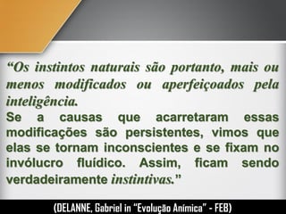 “Os instintos naturais são portanto, mais ou
menos modificados ou aperfeiçoados pela
inteligência.
Se a causas que acarretaram essas
modificações são persistentes, vimos que
elas se tornam inconscientes e se fixam no
invólucro fluídico. Assim, ficam sendo
verdadeiramente instintivas.”
(DELANNE, Gabriel in “Evolução Anímica” - FEB)
 