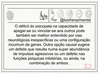 @luizhenpimentel
O déficit do psicopata na capacidade de
apegar-se ou vincular-se aos outros pode
também ser melhor entendido por vias
neurológicas inespecíficas ou uma configuração
incomum de genes. Outra opção causal sugere
um defeito que resulta numa super abundância
de impulsos agressivos ou um defeito nas
funções psíquicas inibitórias, ou ainda, na
combinação de ambos.
 