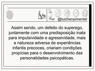 @luizhenpimentel
Assim sendo, um defeito do superego,
juntamente com uma predisposição inata
para impulsividade e agressividade, mais
a natureza adversa de experiências
infantis precoces, criariam condições
propícias para o desenvolvimento das
personalidades psicopáticas.
 