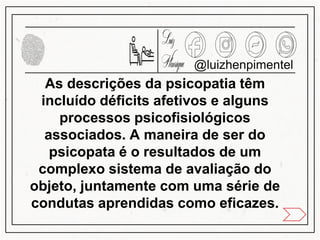 As descrições da psicopatia têm
incluído déficits afetivos e alguns
processos psicofisiológicos
associados. A maneira de ser do
psicopata é o resultados de um
complexo sistema de avaliação do
objeto, juntamente com uma série de
condutas aprendidas como eficazes.
@luizhenpimentel
 