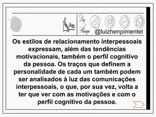 Os estilos de relacionamento interpessoais
expressam, além das tendências
motivacionais, também o perfil cognitivo
da pessoa. Os traços que definem a
personalidade de cada um também podem
ser analisados à luz das comunicações
interpessoais, o que, por sua vez, volta a
ter que ver com as motivações e com o
perfil cognitivo da pessoa.
@luizhenpimentel
 