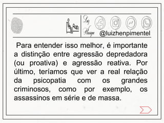 Para entender isso melhor, é importante
a distinção entre agressão depredadora
(ou proativa) e agressão reativa. Por
último, teríamos que ver a real relação
da psicopatia com os grandes
criminosos, como por exemplo, os
assassinos em série e de massa.
@luizhenpimentel
 