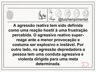A agressão reativa tem sido definida
como uma reação hostil à uma frustração
percebida. O agressivo reativo super-
reage ante a menor provocação e
costuma ser explosivo e instável. Por
outro lado, na agressão depredadora a
pessoa tem uma conduta agressiva e
violenta dirigida para uma meta
determinada.
@luizhenpimentel
 