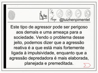 Este tipo de agressor pode ser perigoso
aos demais e uma ameaça para a
sociedade. Vendo o problema desse
jeito, podemos dizer que a agressão
reativa é a que está mais fortemente
ligada à impulsividade, enquanto que a
agressão depredadora é mais elaborada,
planejada e premeditada.
@luizhenpimentel
 