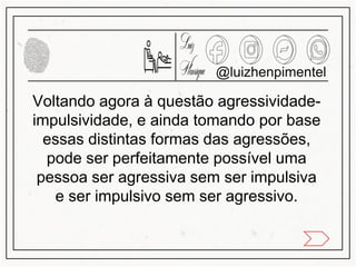 Voltando agora à questão agressividade-
impulsividade, e ainda tomando por base
essas distintas formas das agressões,
pode ser perfeitamente possível uma
pessoa ser agressiva sem ser impulsiva
e ser impulsivo sem ser agressivo.
@luizhenpimentel
 