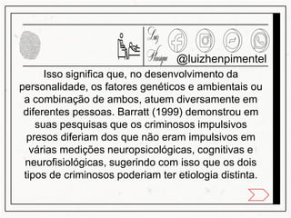 @luizhenpimentel
Isso significa que, no desenvolvimento da
personalidade, os fatores genéticos e ambientais ou
a combinação de ambos, atuem diversamente em
diferentes pessoas. Barratt (1999) demonstrou em
suas pesquisas que os criminosos impulsivos
presos diferiam dos que não eram impulsivos em
várias medições neuropsicológicas, cognitivas e
neurofisiológicas, sugerindo com isso que os dois
tipos de criminosos poderiam ter etiologia distinta.
 