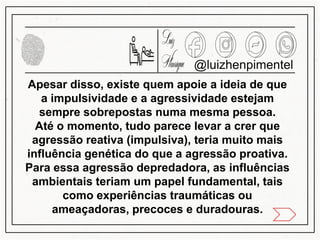 @luizhenpimentel
Apesar disso, existe quem apoie a ideia de que
a impulsividade e a agressividade estejam
sempre sobrepostas numa mesma pessoa.
Até o momento, tudo parece levar a crer que
agressão reativa (impulsiva), teria muito mais
influência genética do que a agressão proativa.
Para essa agressão depredadora, as influências
ambientais teriam um papel fundamental, tais
como experiências traumáticas ou
ameaçadoras, precoces e duradouras.
 
