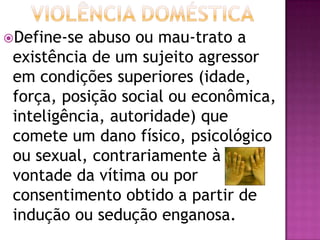 Define-se abuso ou mau-trato a
existência de um sujeito agressor
em condições superiores (idade,
força, posição social ou econômica,
inteligência, autoridade) que
comete um dano físico, psicológico
ou sexual, contrariamente à
vontade da vítima ou por
consentimento obtido a partir de
indução ou sedução enganosa.
 
